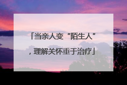 当亲人变“陌生人”，理解关怀重于治疗