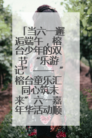 当六一邂逅端午，榕台少年的双节 “乐游记”——“榕台童乐汇 同心筑未来”六一嘉年华活动顺利举行