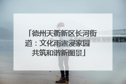 德州天衢新区长河街道：文化雨露浸家园 共筑和谐新图景