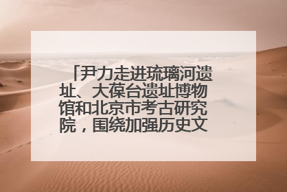 尹力走进琉璃河遗址、大葆台遗址博物馆和北京市考古研究院，围绕加强历史文化名城保护调研