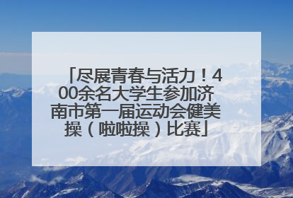 尽展青春与活力！400余名大学生参加济南市第一届运动会健美操（啦啦操）比赛