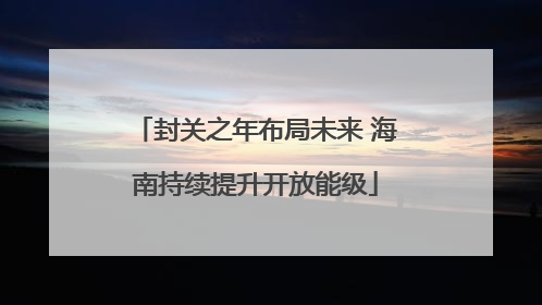 封关之年布局未来 海南持续提升开放能级