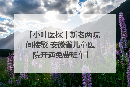 小叶医探｜新老两院间接驳 安徽省儿童医院开通免费班车