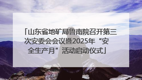 山东省地矿局鲁南院召开第三次安委会会议暨2025年“安全生产月”活动启动仪式
