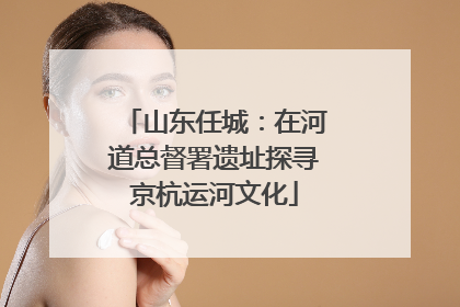 山东任城：在河道总督署遗址探寻京杭运河文化
