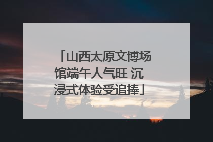 山西太原文博场馆端午人气旺 沉浸式体验受追捧