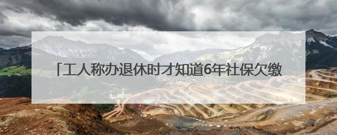 工人称办退休时才知道6年社保欠缴 自己花了将近14万“补窟窿”