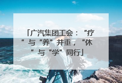 广汽集团工会：“疗”与“养”并重，“休”与“学”同行