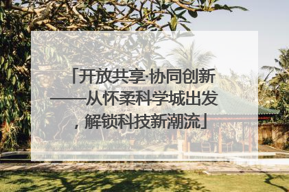 开放共享·协同创新——从怀柔科学城出发，解锁科技新潮流