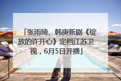 张雨绮、韩庚新剧《绽放的许开心》定档江苏卫视，6月5日开播