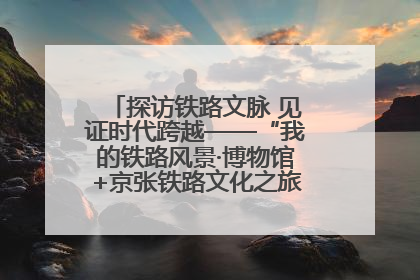 探访铁路文脉 见证时代跨越——“我的铁路风景·博物馆+京张铁路文化之旅”活动在京启动