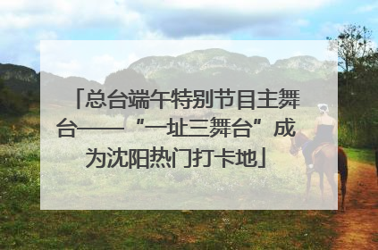 总台端午特别节目主舞台——“一址三舞台”成为沈阳热门打卡地