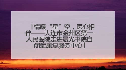 情暖“星”空，医心相伴——大连市金州区第一人民医院走进晨光书院自闭症康复服务中心