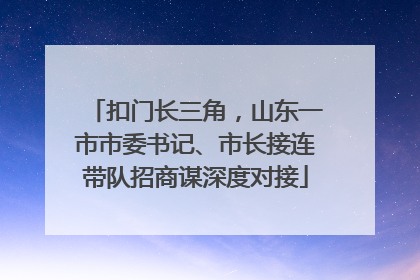 扣门长三角，山东一市市委书记、市长接连带队招商谋深度对接