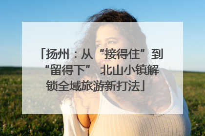 扬州：从“接得住”到“留得下” 北山小镇解锁全域旅游新打法