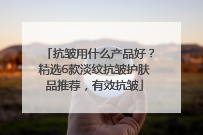 抗皱用什么产品好？精选6款淡纹抗皱护肤品推荐，有效抗皱