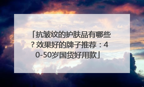 抗皱纹的护肤品有哪些？效果好的牌子推荐：40-50岁国货好用款