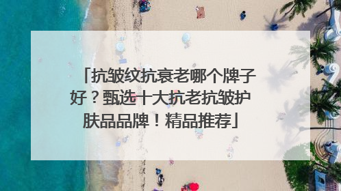 抗皱纹抗衰老哪个牌子好？甄选十大抗老抗皱护肤品品牌！精品推荐