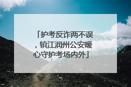 护考反诈两不误，镇江润州公安暖心守护考场内外