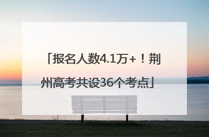 报名人数4.1万+！荆州高考共设36个考点