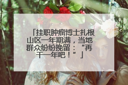 挂职肿瘤博士扎根山区一年期满，当地群众纷纷挽留：“再干一年吧！”