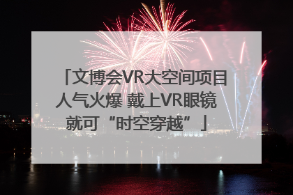 文博会VR大空间项目人气火爆 戴上VR眼镜就可“时空穿越”
