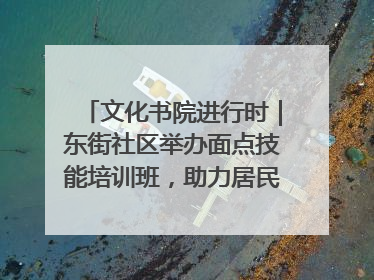 文化书院进行时｜东街社区举办面点技能培训班，助力居民就业创业！