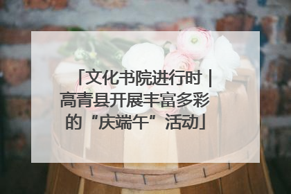 文化书院进行时｜高青县开展丰富多彩的“庆端午”活动
