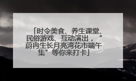 时令美食、养生课堂、民俗游戏、互动演出，“蔚冉生长月亮湾花市端午集”等你来打卡