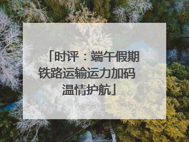 时评：端午假期铁路运输运力加码 温情护航