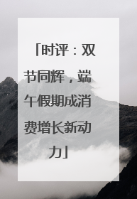 时评：双节同辉，端午假期成消费增长新动力