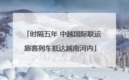 时隔五年 中越国际联运旅客列车抵达越南河内