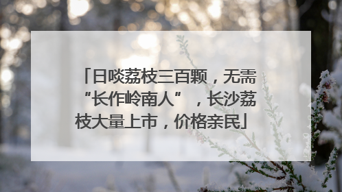 日啖荔枝三百颗，无需“长作岭南人”，长沙荔枝大量上市，价格亲民