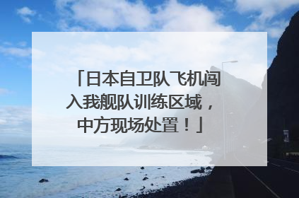 日本自卫队飞机闯入我舰队训练区域，中方现场处置！