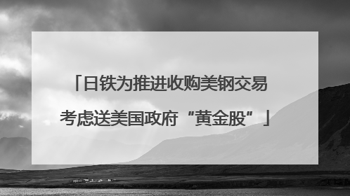 日铁为推进收购美钢交易 考虑送美国政府“黄金股”