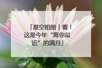 星空相册｜看！这是今年“离你最近”的满月