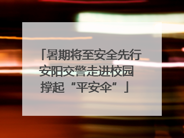 暑期将至安全先行 安阳交警走进校园撑起“平安伞”