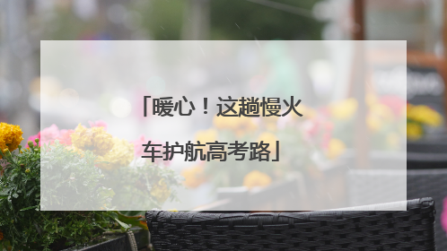 暖心！这趟慢火车护航高考路