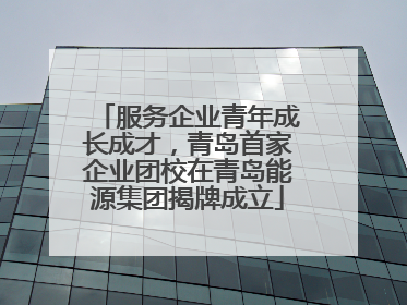 服务企业青年成长成才，青岛首家企业团校在青岛能源集团揭牌成立