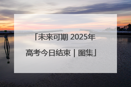 未来可期 2025年高考今日结束｜图集