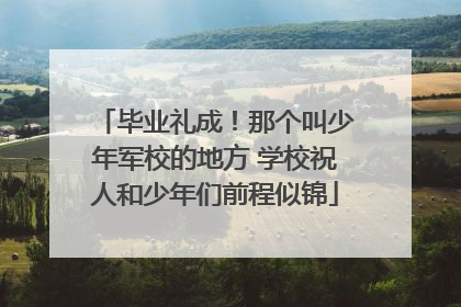 毕业礼成！那个叫少年军校的地方 学校祝人和少年们前程似锦
