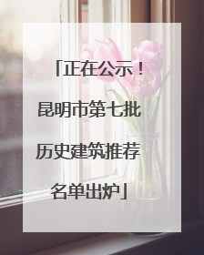 正在公示！昆明市第七批历史建筑推荐名单出炉