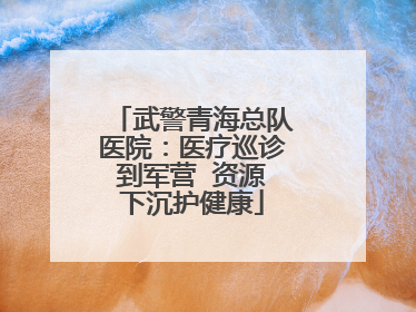 武警青海总队医院：医疗巡诊到军营  资源下沉护健康