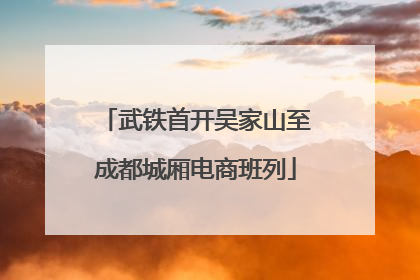 武铁首开吴家山至成都城厢电商班列
