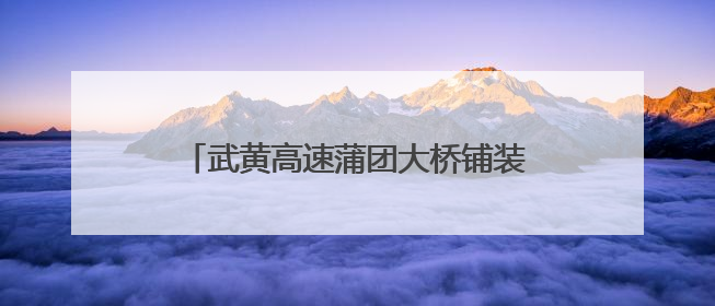 武黄高速蒲团大桥铺装完成，“路基改桥”方便周边群众生产生活