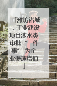 潍坊诸城：工业建设项目涉水类审批“一件事” 为企业提速增值