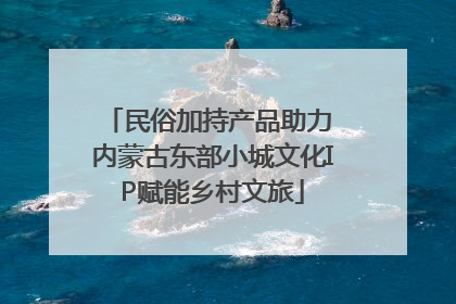 民俗加持产品助力 内蒙古东部小城文化IP赋能乡村文旅