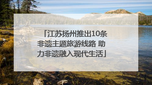 江苏扬州推出10条非遗主题旅游线路 助力非遗融入现代生活
