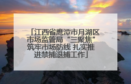 江西省鹰潭市月湖区市场监管局“三聚焦”筑牢市场防线 扎实推进禁捕退捕工作