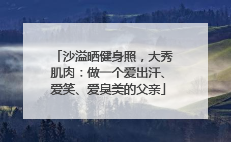 沙溢晒健身照，大秀肌肉：做一个爱出汗、爱笑、爱臭美的父亲